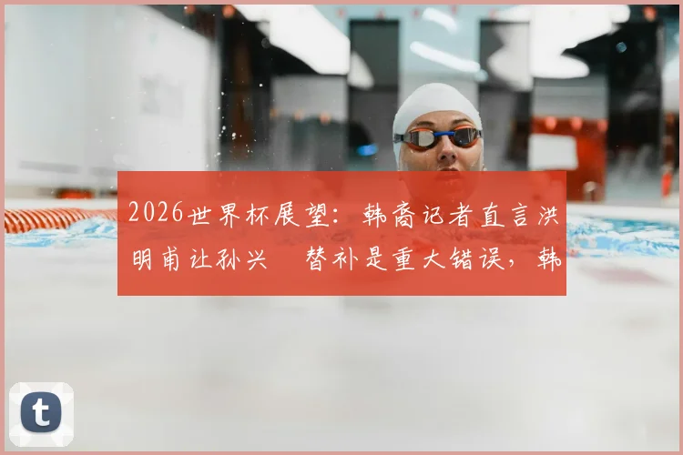 2026世界杯展望：韩裔记者直言洪明甫让孙兴慜替补是重大错误，韩国队战术引质疑