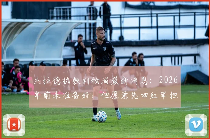杰拉德执教利物浦最新消息:2026年前未准备好,但愿意先回红军担任助理教练,未来规划引关注