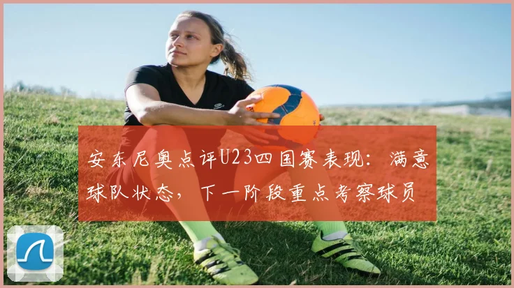 安东尼奥点评U23四国赛表现：满意球队状态，下一阶段重点考察球员名单