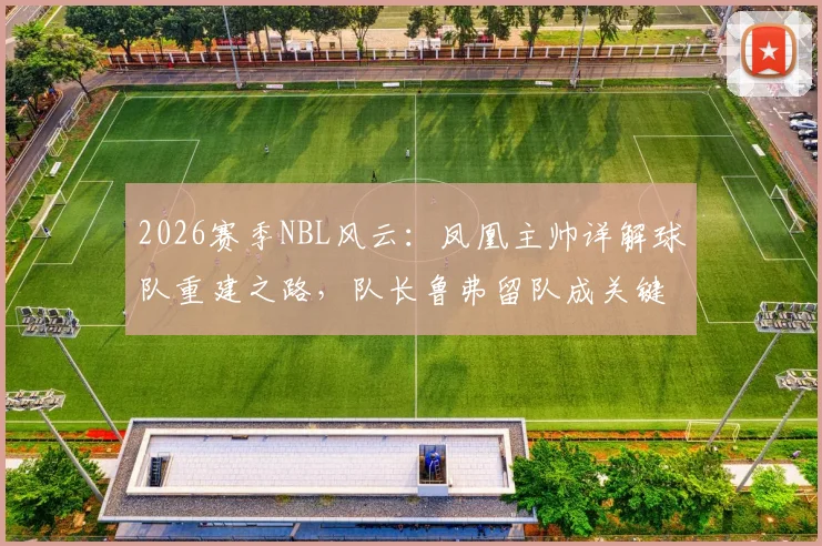 2026赛季NBL风云:凤凰主帅详解球队重建之路,队长鲁弗留队成关键,多人合同到期后的阵容展望