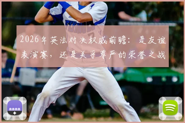 2026年英法对决权威前瞻:是友谊表演赛,还是关乎尊严的荣誉之战?全方位解读关键看点
