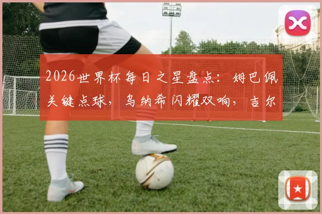 2026世界杯每日之星盘点：姆巴佩关键点球，乌纳希闪耀双响，吉尔神扑成焦点