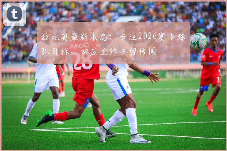 拉比奥最新表态:专注2026赛季球队目标,回应主帅去留传闻