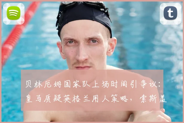 贝林厄姆国家队上场时间引争议：皇马质疑英格兰用人策略，索斯盖特临场选择成焦点