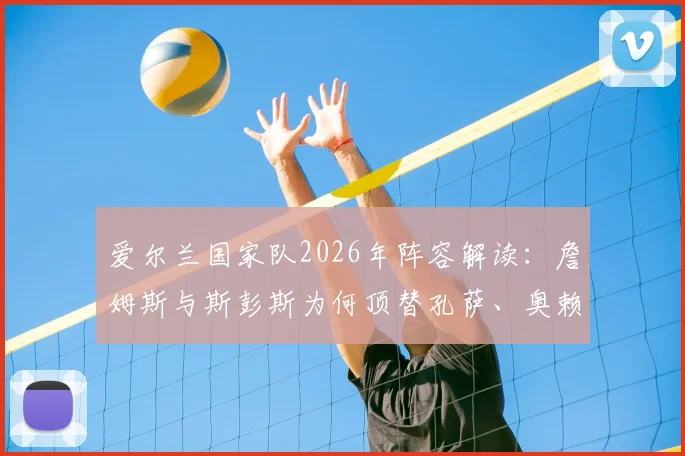 爱尔兰国家队2026年阵容解读:詹姆斯与斯彭斯为何顶替孔萨、奥赖利出任首发边后卫?