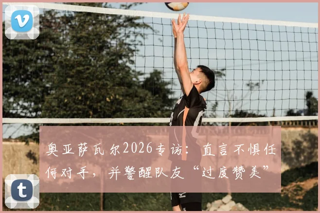 奥亚萨瓦尔2026专访：直言不惧任何对手，并警醒队友“过度赞美”比批评更危险