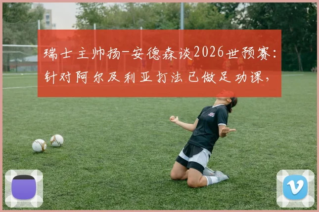 瑞士主帅扬-安德森谈2026世预赛：针对阿尔及利亚打法已做足功课，全队专注力拉满剑指三分