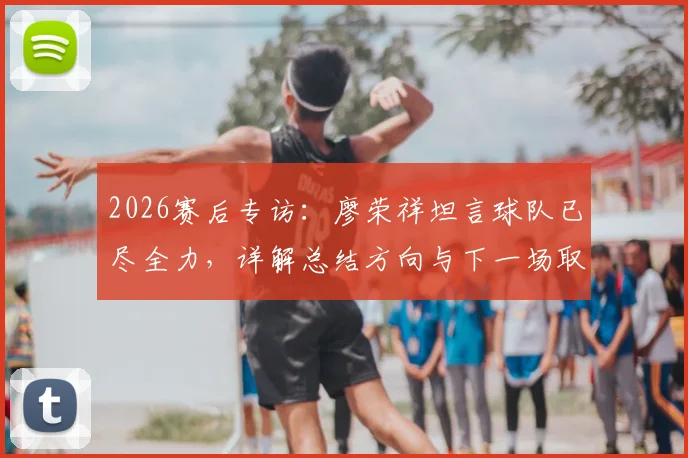 2026赛后专访:廖荣祥坦言球队已尽全力,详解总结方向与下一场取胜关键