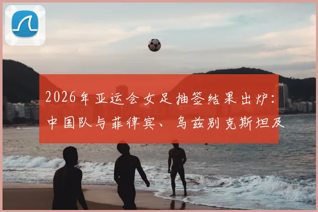 2026年亚运会女足抽签结果出炉：中国队与菲律宾、乌兹别克斯坦及中国香港同组，赛程分析与看点前瞻