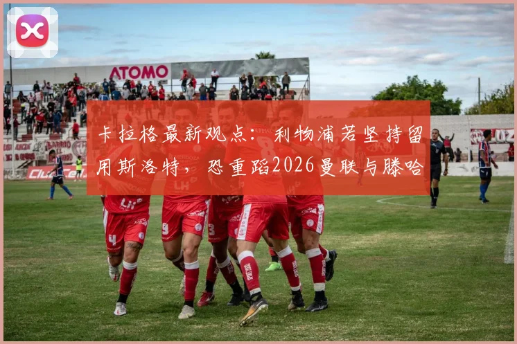 卡拉格最新观点：利物浦若坚持留用斯洛特，恐重蹈2026曼联与滕哈赫覆辙