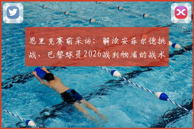恩里克赛前采访：解读安菲尔德挑战，巴黎球员2026战利物浦的战术准备与心态激励