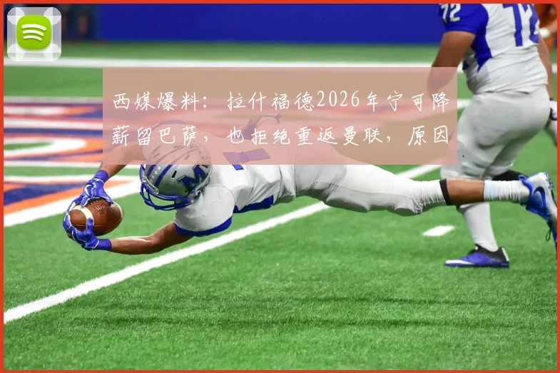 西媒爆料：拉什福德2026年宁可降薪留巴萨，也拒绝重返曼联，原因深度剖析