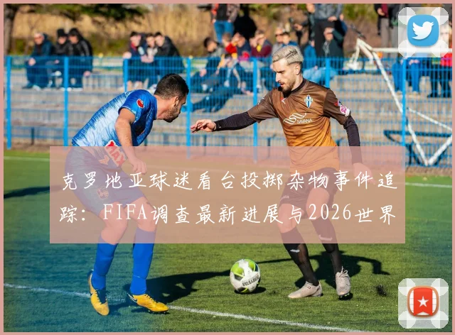 克罗地亚球迷看台投掷杂物事件追踪：FIFA调查最新进展与2026世界杯可能处罚措施解读