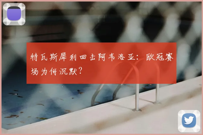 特瓦斯犀利回击阿韦洛亚：欧冠赛场为何沉默？