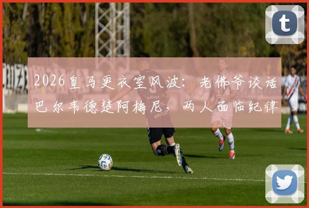 2026皇马更衣室风波：老佛爷谈话巴尔韦德楚阿梅尼，两人面临纪律处分原因与影响分析