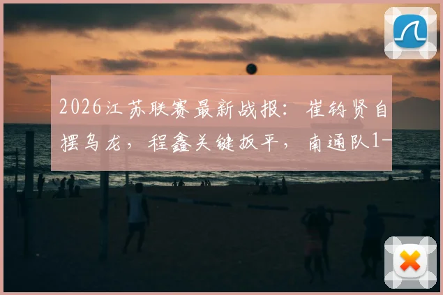 2026江苏联赛最新战报：崔钧贤自摆乌龙，程鑫关键扳平，南通队1-1憾平扬州队完整赛况回顾