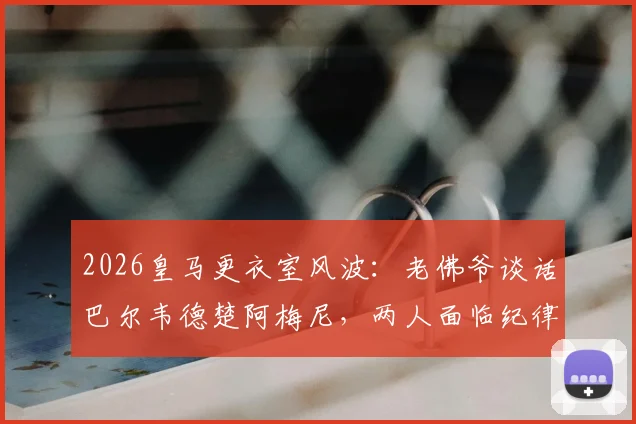 2026皇马更衣室风波：老佛爷谈话巴尔韦德楚阿梅尼，两人面临纪律处分原因与影响分析