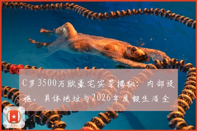 C罗3500万欧豪宅实景揭秘：内部设施、具体地址与2026年度假生活全览