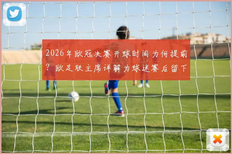2026年欧冠决赛开球时间为何提前？欧足联主席详解为球迷赛后留下回味空间，调整原因及观赛影响全解析