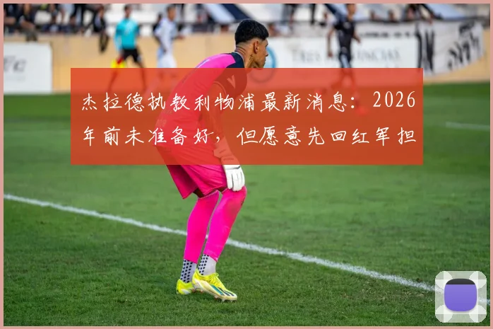 杰拉德执教利物浦最新消息：2026年前未准备好，但愿意先回红军担任助理教练，未来规划引关注