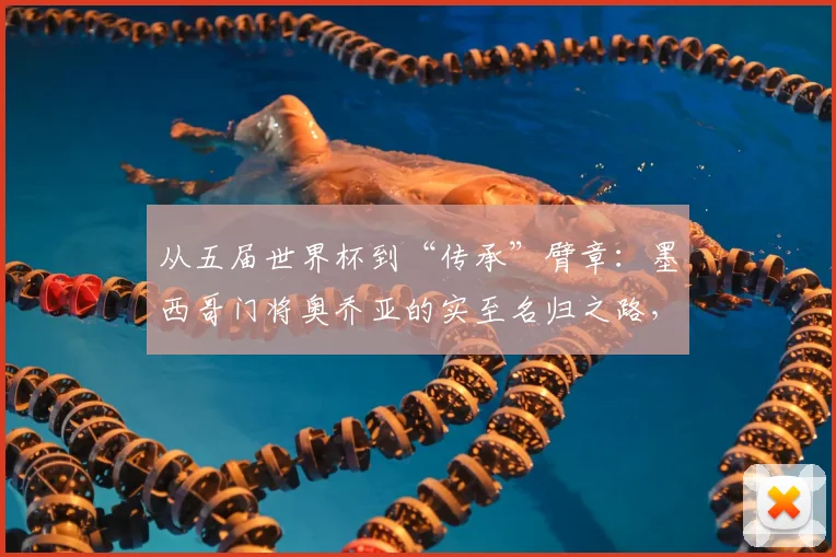 从五届世界杯到“传承”臂章：墨西哥门将奥乔亚的实至名归之路，2026能否再创传奇？